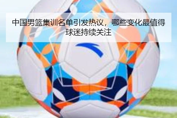 中国男篮集训名单引发热议，哪些变化最值得球迷持续关注